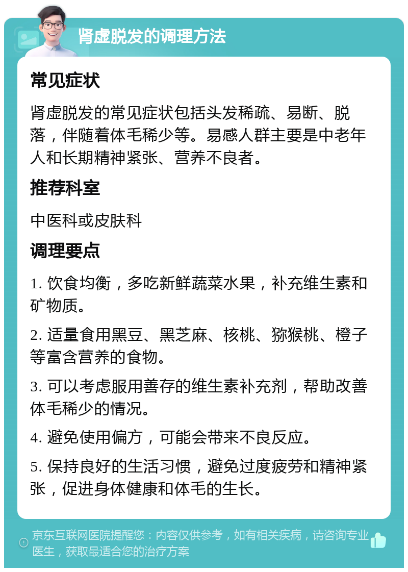 肾虚脱发的调理方法 常见症状 肾虚脱发的常见症状包括头发稀疏、易断、脱落，伴随着体毛稀少等。易感人群主要是中老年人和长期精神紧张、营养不良者。 推荐科室 中医科或皮肤科 调理要点 1. 饮食均衡，多吃新鲜蔬菜水果，补充维生素和矿物质。 2. 适量食用黑豆、黑芝麻、核桃、猕猴桃、橙子等富含营养的食物。 3. 可以考虑服用善存的维生素补充剂，帮助改善体毛稀少的情况。 4. 避免使用偏方，可能会带来不良反应。 5. 保持良好的生活习惯，避免过度疲劳和精神紧张，促进身体健康和体毛的生长。