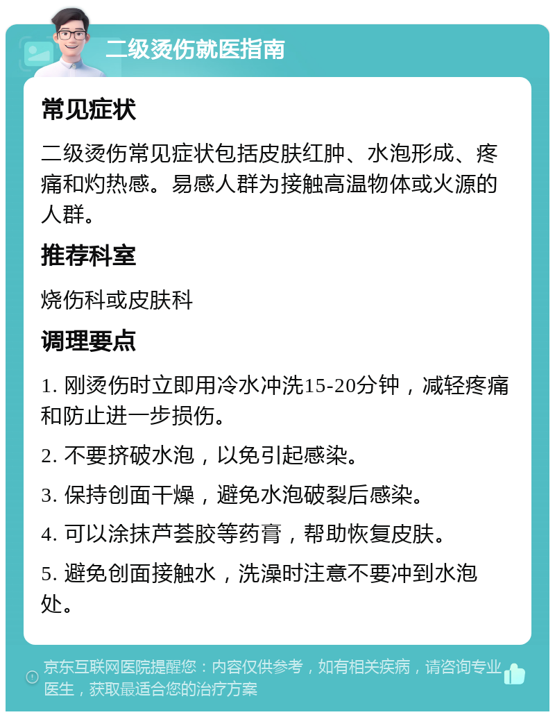 二级烫伤就医指南 常见症状 二级烫伤常见症状包括皮肤红肿、水泡形成、疼痛和灼热感。易感人群为接触高温物体或火源的人群。 推荐科室 烧伤科或皮肤科 调理要点 1. 刚烫伤时立即用冷水冲洗15-20分钟，减轻疼痛和防止进一步损伤。 2. 不要挤破水泡，以免引起感染。 3. 保持创面干燥，避免水泡破裂后感染。 4. 可以涂抹芦荟胶等药膏，帮助恢复皮肤。 5. 避免创面接触水，洗澡时注意不要冲到水泡处。