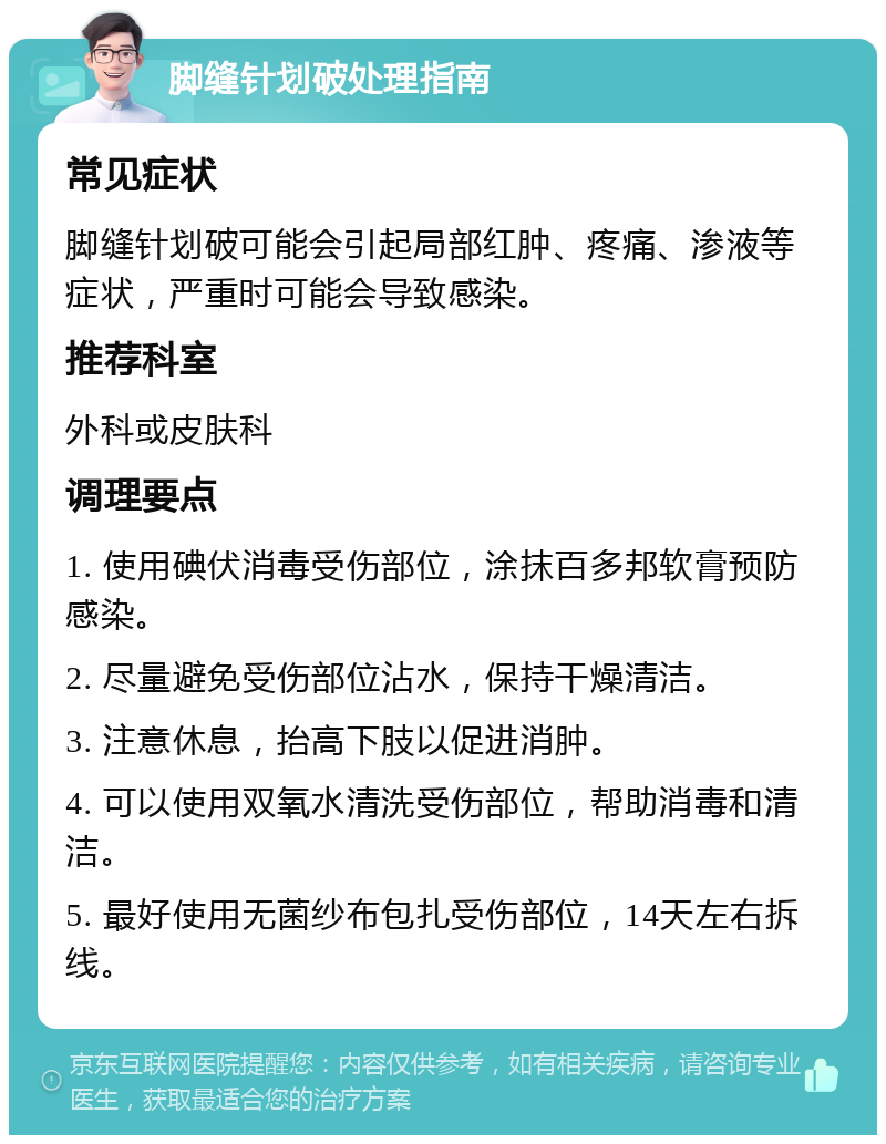 脚缝针划破处理指南 常见症状 脚缝针划破可能会引起局部红肿、疼痛、渗液等症状，严重时可能会导致感染。 推荐科室 外科或皮肤科 调理要点 1. 使用碘伏消毒受伤部位，涂抹百多邦软膏预防感染。 2. 尽量避免受伤部位沾水，保持干燥清洁。 3. 注意休息，抬高下肢以促进消肿。 4. 可以使用双氧水清洗受伤部位，帮助消毒和清洁。 5. 最好使用无菌纱布包扎受伤部位，14天左右拆线。