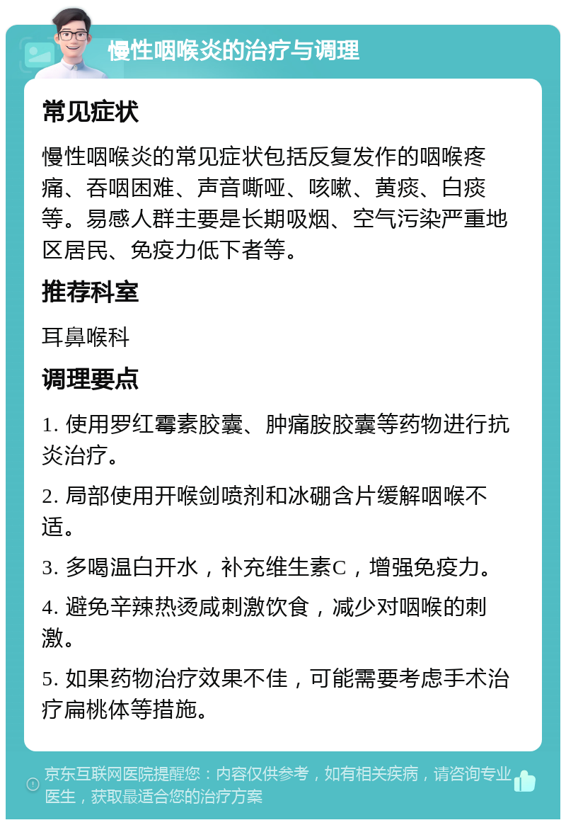 慢性咽喉炎的治疗与调理 常见症状 慢性咽喉炎的常见症状包括反复发作的咽喉疼痛、吞咽困难、声音嘶哑、咳嗽、黄痰、白痰等。易感人群主要是长期吸烟、空气污染严重地区居民、免疫力低下者等。 推荐科室 耳鼻喉科 调理要点 1. 使用罗红霉素胶囊、肿痛胺胶囊等药物进行抗炎治疗。 2. 局部使用开喉剑喷剂和冰硼含片缓解咽喉不适。 3. 多喝温白开水，补充维生素C，增强免疫力。 4. 避免辛辣热烫咸刺激饮食，减少对咽喉的刺激。 5. 如果药物治疗效果不佳，可能需要考虑手术治疗扁桃体等措施。