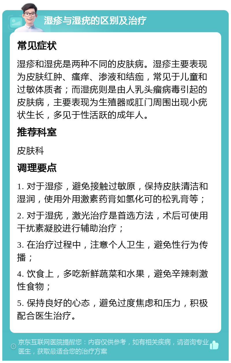 湿疹与湿疣的区别及治疗 常见症状 湿疹和湿疣是两种不同的皮肤病。湿疹主要表现为皮肤红肿、瘙痒、渗液和结痂，常见于儿童和过敏体质者；而湿疣则是由人乳头瘤病毒引起的皮肤病，主要表现为生殖器或肛门周围出现小疣状生长，多见于性活跃的成年人。 推荐科室 皮肤科 调理要点 1. 对于湿疹，避免接触过敏原，保持皮肤清洁和湿润，使用外用激素药膏如氢化可的松乳膏等； 2. 对于湿疣，激光治疗是首选方法，术后可使用干扰素凝胶进行辅助治疗； 3. 在治疗过程中，注意个人卫生，避免性行为传播； 4. 饮食上，多吃新鲜蔬菜和水果，避免辛辣刺激性食物； 5. 保持良好的心态，避免过度焦虑和压力，积极配合医生治疗。