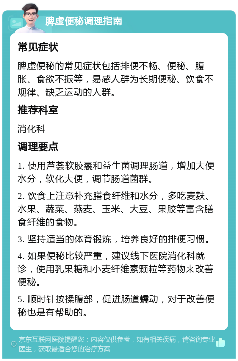 脾虚便秘调理指南 常见症状 脾虚便秘的常见症状包括排便不畅、便秘、腹胀、食欲不振等，易感人群为长期便秘、饮食不规律、缺乏运动的人群。 推荐科室 消化科 调理要点 1. 使用芦荟软胶囊和益生菌调理肠道，增加大便水分，软化大便，调节肠道菌群。 2. 饮食上注意补充膳食纤维和水分，多吃麦麸、水果、蔬菜、燕麦、玉米、大豆、果胶等富含膳食纤维的食物。 3. 坚持适当的体育锻炼，培养良好的排便习惯。 4. 如果便秘比较严重，建议线下医院消化科就诊，使用乳果糖和小麦纤维素颗粒等药物来改善便秘。 5. 顺时针按揉腹部，促进肠道蠕动，对于改善便秘也是有帮助的。