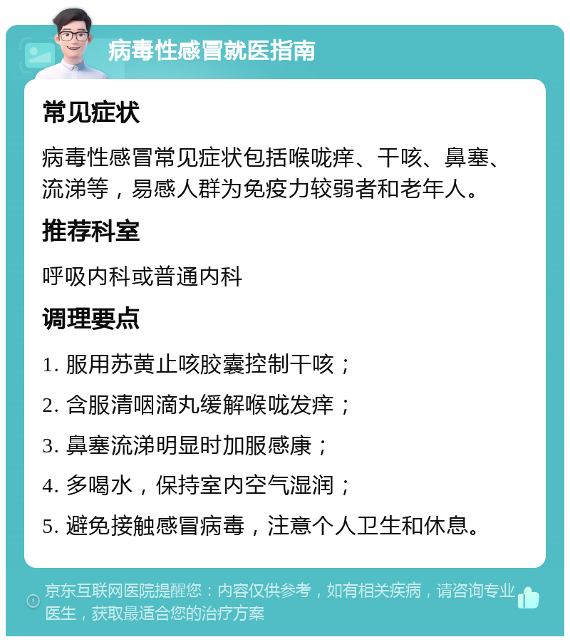 病毒性感冒就医指南 常见症状 病毒性感冒常见症状包括喉咙痒、干咳、鼻塞、流涕等，易感人群为免疫力较弱者和老年人。 推荐科室 呼吸内科或普通内科 调理要点 1. 服用苏黄止咳胶囊控制干咳； 2. 含服清咽滴丸缓解喉咙发痒； 3. 鼻塞流涕明显时加服感康； 4. 多喝水，保持室内空气湿润； 5. 避免接触感冒病毒，注意个人卫生和休息。