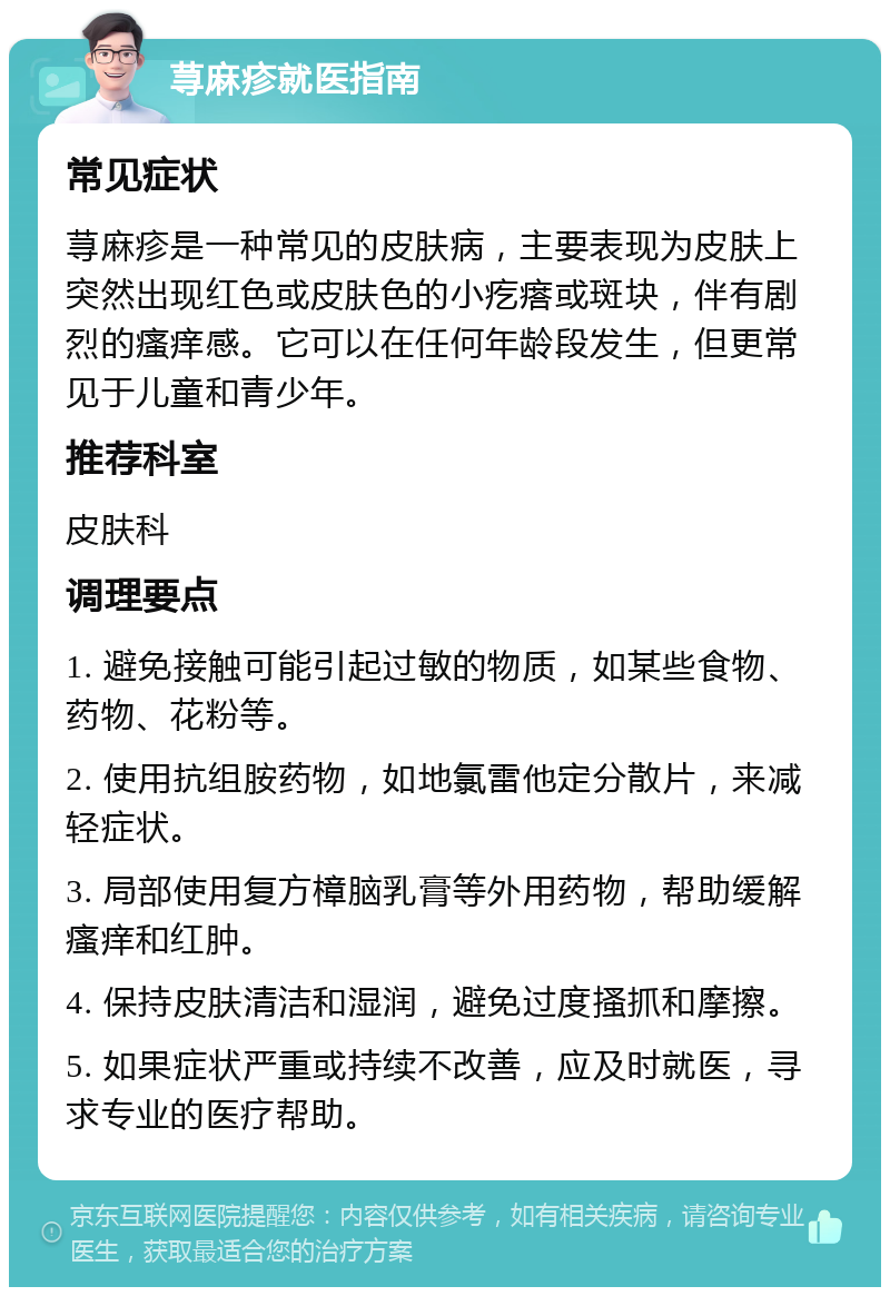 荨麻疹就医指南 常见症状 荨麻疹是一种常见的皮肤病，主要表现为皮肤上突然出现红色或皮肤色的小疙瘩或斑块，伴有剧烈的瘙痒感。它可以在任何年龄段发生，但更常见于儿童和青少年。 推荐科室 皮肤科 调理要点 1. 避免接触可能引起过敏的物质，如某些食物、药物、花粉等。 2. 使用抗组胺药物，如地氯雷他定分散片，来减轻症状。 3. 局部使用复方樟脑乳膏等外用药物，帮助缓解瘙痒和红肿。 4. 保持皮肤清洁和湿润，避免过度搔抓和摩擦。 5. 如果症状严重或持续不改善，应及时就医，寻求专业的医疗帮助。