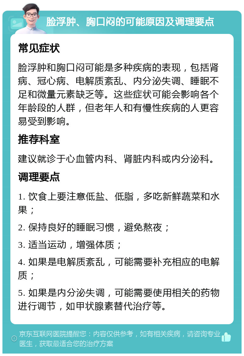 脸浮肿、胸口闷的可能原因及调理要点 常见症状 脸浮肿和胸口闷可能是多种疾病的表现，包括肾病、冠心病、电解质紊乱、内分泌失调、睡眠不足和微量元素缺乏等。这些症状可能会影响各个年龄段的人群，但老年人和有慢性疾病的人更容易受到影响。 推荐科室 建议就诊于心血管内科、肾脏内科或内分泌科。 调理要点 1. 饮食上要注意低盐、低脂，多吃新鲜蔬菜和水果； 2. 保持良好的睡眠习惯，避免熬夜； 3. 适当运动，增强体质； 4. 如果是电解质紊乱，可能需要补充相应的电解质； 5. 如果是内分泌失调，可能需要使用相关的药物进行调节，如甲状腺素替代治疗等。