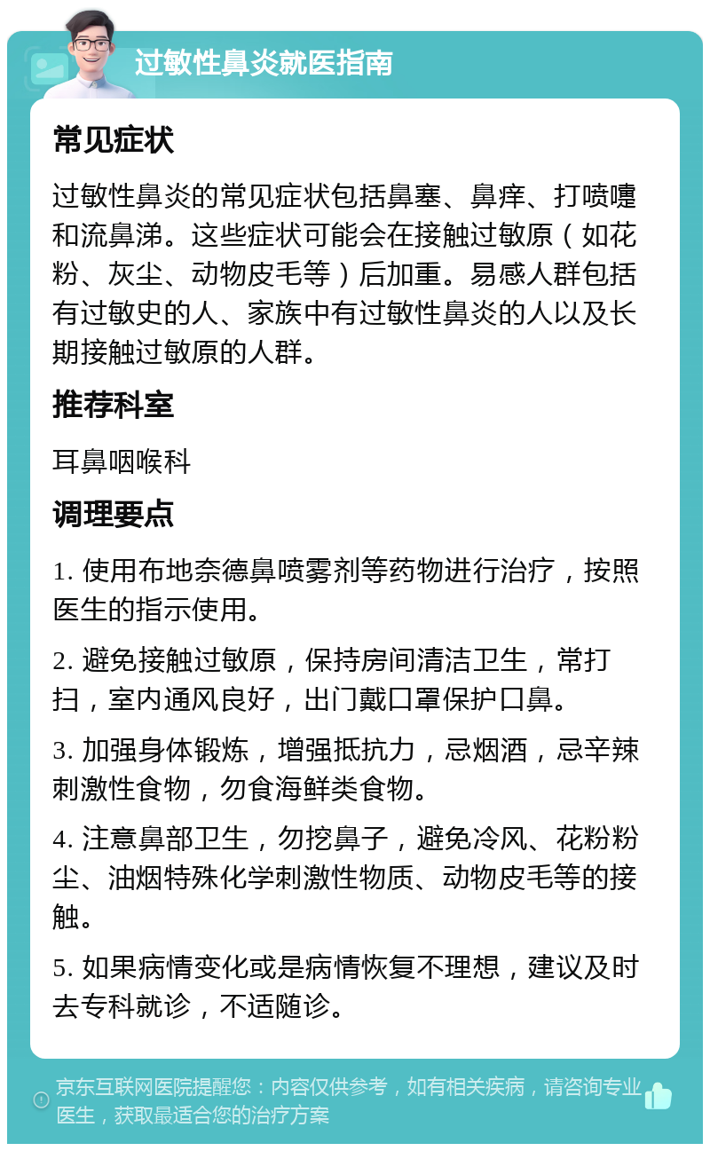 过敏性鼻炎就医指南 常见症状 过敏性鼻炎的常见症状包括鼻塞、鼻痒、打喷嚏和流鼻涕。这些症状可能会在接触过敏原（如花粉、灰尘、动物皮毛等）后加重。易感人群包括有过敏史的人、家族中有过敏性鼻炎的人以及长期接触过敏原的人群。 推荐科室 耳鼻咽喉科 调理要点 1. 使用布地奈德鼻喷雾剂等药物进行治疗，按照医生的指示使用。 2. 避免接触过敏原，保持房间清洁卫生，常打扫，室内通风良好，出门戴口罩保护口鼻。 3. 加强身体锻炼，增强抵抗力，忌烟酒，忌辛辣刺激性食物，勿食海鲜类食物。 4. 注意鼻部卫生，勿挖鼻子，避免冷风、花粉粉尘、油烟特殊化学刺激性物质、动物皮毛等的接触。 5. 如果病情变化或是病情恢复不理想，建议及时去专科就诊，不适随诊。