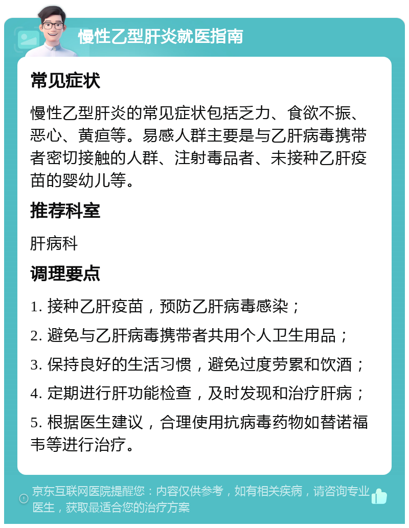 慢性乙型肝炎就医指南 常见症状 慢性乙型肝炎的常见症状包括乏力、食欲不振、恶心、黄疸等。易感人群主要是与乙肝病毒携带者密切接触的人群、注射毒品者、未接种乙肝疫苗的婴幼儿等。 推荐科室 肝病科 调理要点 1. 接种乙肝疫苗，预防乙肝病毒感染； 2. 避免与乙肝病毒携带者共用个人卫生用品； 3. 保持良好的生活习惯，避免过度劳累和饮酒； 4. 定期进行肝功能检查，及时发现和治疗肝病； 5. 根据医生建议，合理使用抗病毒药物如替诺福韦等进行治疗。