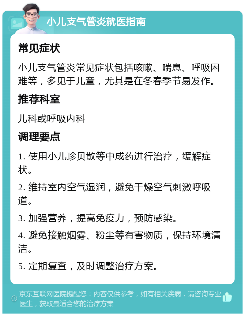 小儿支气管炎就医指南 常见症状 小儿支气管炎常见症状包括咳嗽、喘息、呼吸困难等，多见于儿童，尤其是在冬春季节易发作。 推荐科室 儿科或呼吸内科 调理要点 1. 使用小儿珍贝散等中成药进行治疗，缓解症状。 2. 维持室内空气湿润，避免干燥空气刺激呼吸道。 3. 加强营养，提高免疫力，预防感染。 4. 避免接触烟雾、粉尘等有害物质，保持环境清洁。 5. 定期复查，及时调整治疗方案。