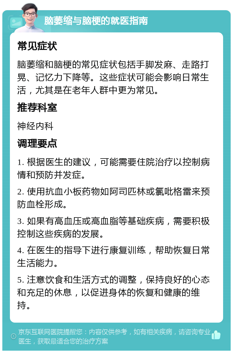 脑萎缩与脑梗的就医指南 常见症状 脑萎缩和脑梗的常见症状包括手脚发麻、走路打晃、记忆力下降等。这些症状可能会影响日常生活，尤其是在老年人群中更为常见。 推荐科室 神经内科 调理要点 1. 根据医生的建议，可能需要住院治疗以控制病情和预防并发症。 2. 使用抗血小板药物如阿司匹林或氯吡格雷来预防血栓形成。 3. 如果有高血压或高血脂等基础疾病，需要积极控制这些疾病的发展。 4. 在医生的指导下进行康复训练，帮助恢复日常生活能力。 5. 注意饮食和生活方式的调整，保持良好的心态和充足的休息，以促进身体的恢复和健康的维持。