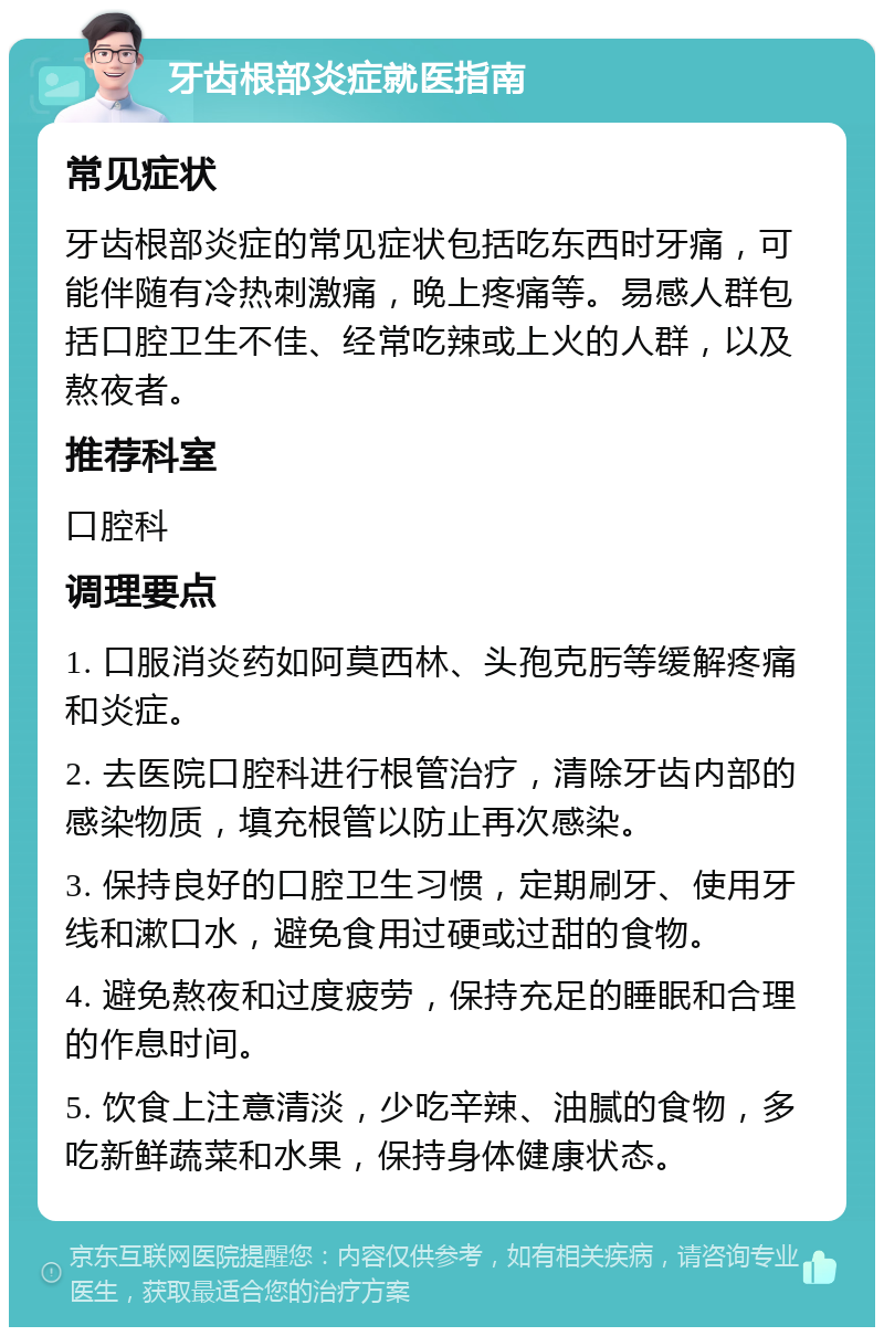 牙齿根部炎症就医指南 常见症状 牙齿根部炎症的常见症状包括吃东西时牙痛，可能伴随有冷热刺激痛，晚上疼痛等。易感人群包括口腔卫生不佳、经常吃辣或上火的人群，以及熬夜者。 推荐科室 口腔科 调理要点 1. 口服消炎药如阿莫西林、头孢克肟等缓解疼痛和炎症。 2. 去医院口腔科进行根管治疗，清除牙齿内部的感染物质，填充根管以防止再次感染。 3. 保持良好的口腔卫生习惯，定期刷牙、使用牙线和漱口水，避免食用过硬或过甜的食物。 4. 避免熬夜和过度疲劳，保持充足的睡眠和合理的作息时间。 5. 饮食上注意清淡，少吃辛辣、油腻的食物，多吃新鲜蔬菜和水果，保持身体健康状态。