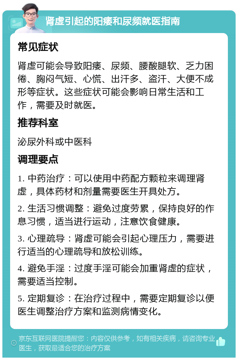 肾虚引起的阳痿和尿频就医指南 常见症状 肾虚可能会导致阳痿、尿频、腰酸腿软、乏力困倦、胸闷气短、心慌、出汗多、盗汗、大便不成形等症状。这些症状可能会影响日常生活和工作，需要及时就医。 推荐科室 泌尿外科或中医科 调理要点 1. 中药治疗：可以使用中药配方颗粒来调理肾虚，具体药材和剂量需要医生开具处方。 2. 生活习惯调整：避免过度劳累，保持良好的作息习惯，适当进行运动，注意饮食健康。 3. 心理疏导：肾虚可能会引起心理压力，需要进行适当的心理疏导和放松训练。 4. 避免手淫：过度手淫可能会加重肾虚的症状，需要适当控制。 5. 定期复诊：在治疗过程中，需要定期复诊以便医生调整治疗方案和监测病情变化。