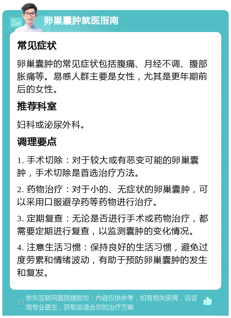 卵巢囊肿就医指南 常见症状 卵巢囊肿的常见症状包括腹痛、月经不调、腹部胀痛等。易感人群主要是女性，尤其是更年期前后的女性。 推荐科室 妇科或泌尿外科。 调理要点 1. 手术切除：对于较大或有恶变可能的卵巢囊肿，手术切除是首选治疗方法。 2. 药物治疗：对于小的、无症状的卵巢囊肿，可以采用口服避孕药等药物进行治疗。 3. 定期复查：无论是否进行手术或药物治疗，都需要定期进行复查，以监测囊肿的变化情况。 4. 注意生活习惯：保持良好的生活习惯，避免过度劳累和情绪波动，有助于预防卵巢囊肿的发生和复发。