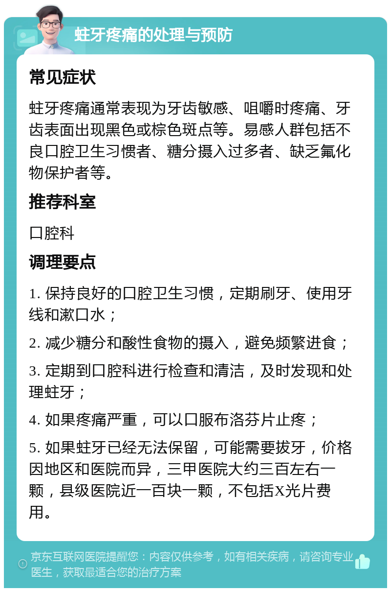 蛀牙疼痛的处理与预防 常见症状 蛀牙疼痛通常表现为牙齿敏感、咀嚼时疼痛、牙齿表面出现黑色或棕色斑点等。易感人群包括不良口腔卫生习惯者、糖分摄入过多者、缺乏氟化物保护者等。 推荐科室 口腔科 调理要点 1. 保持良好的口腔卫生习惯，定期刷牙、使用牙线和漱口水； 2. 减少糖分和酸性食物的摄入，避免频繁进食； 3. 定期到口腔科进行检查和清洁，及时发现和处理蛀牙； 4. 如果疼痛严重，可以口服布洛芬片止疼； 5. 如果蛀牙已经无法保留，可能需要拔牙，价格因地区和医院而异，三甲医院大约三百左右一颗，县级医院近一百块一颗，不包括X光片费用。