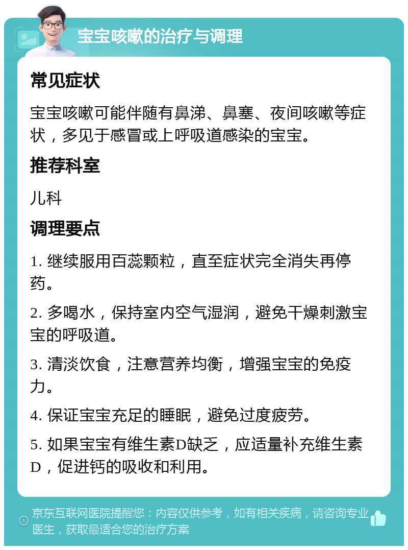 宝宝咳嗽的治疗与调理 常见症状 宝宝咳嗽可能伴随有鼻涕、鼻塞、夜间咳嗽等症状，多见于感冒或上呼吸道感染的宝宝。 推荐科室 儿科 调理要点 1. 继续服用百蕊颗粒，直至症状完全消失再停药。 2. 多喝水，保持室内空气湿润，避免干燥刺激宝宝的呼吸道。 3. 清淡饮食，注意营养均衡，增强宝宝的免疫力。 4. 保证宝宝充足的睡眠，避免过度疲劳。 5. 如果宝宝有维生素D缺乏，应适量补充维生素D，促进钙的吸收和利用。