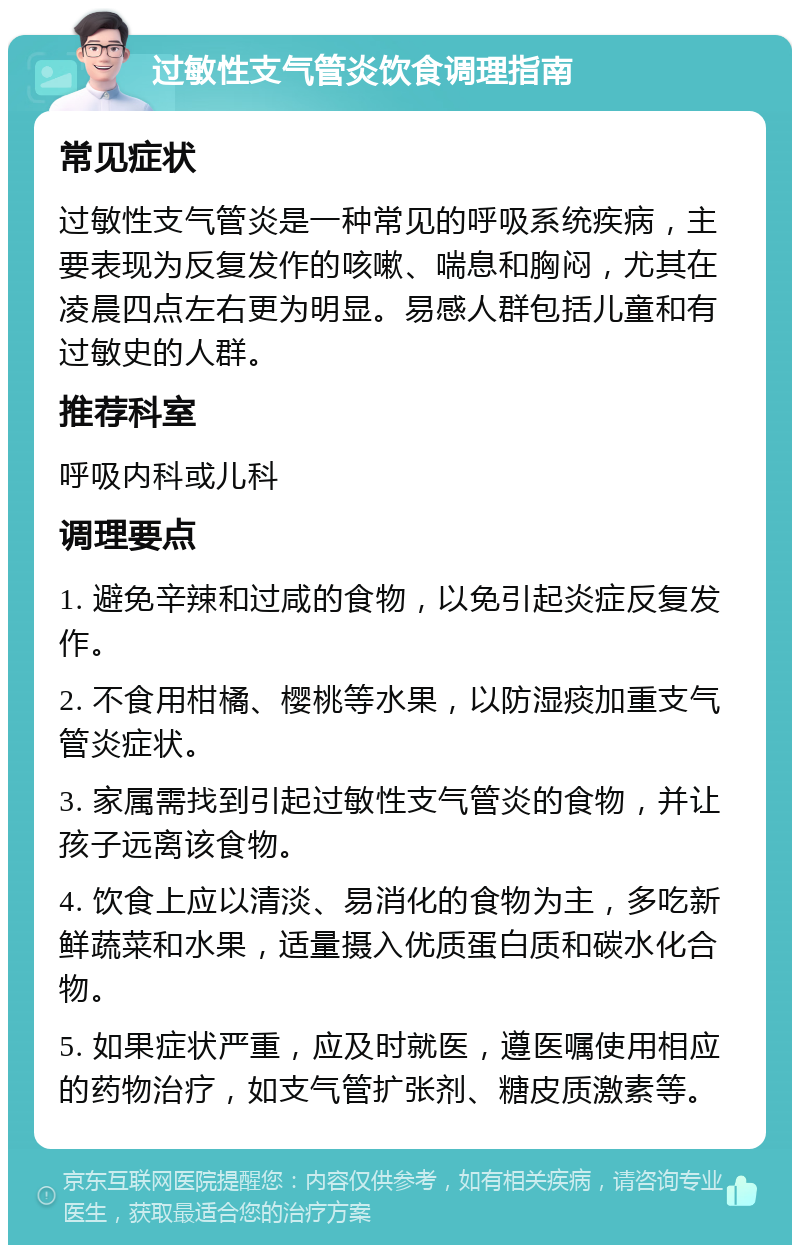 过敏性支气管炎饮食调理指南 常见症状 过敏性支气管炎是一种常见的呼吸系统疾病，主要表现为反复发作的咳嗽、喘息和胸闷，尤其在凌晨四点左右更为明显。易感人群包括儿童和有过敏史的人群。 推荐科室 呼吸内科或儿科 调理要点 1. 避免辛辣和过咸的食物，以免引起炎症反复发作。 2. 不食用柑橘、樱桃等水果，以防湿痰加重支气管炎症状。 3. 家属需找到引起过敏性支气管炎的食物，并让孩子远离该食物。 4. 饮食上应以清淡、易消化的食物为主，多吃新鲜蔬菜和水果，适量摄入优质蛋白质和碳水化合物。 5. 如果症状严重，应及时就医，遵医嘱使用相应的药物治疗，如支气管扩张剂、糖皮质激素等。