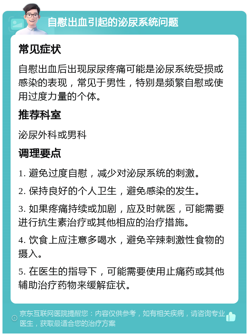 自慰出血引起的泌尿系统问题 常见症状 自慰出血后出现尿尿疼痛可能是泌尿系统受损或感染的表现，常见于男性，特别是频繁自慰或使用过度力量的个体。 推荐科室 泌尿外科或男科 调理要点 1. 避免过度自慰，减少对泌尿系统的刺激。 2. 保持良好的个人卫生，避免感染的发生。 3. 如果疼痛持续或加剧，应及时就医，可能需要进行抗生素治疗或其他相应的治疗措施。 4. 饮食上应注意多喝水，避免辛辣刺激性食物的摄入。 5. 在医生的指导下，可能需要使用止痛药或其他辅助治疗药物来缓解症状。