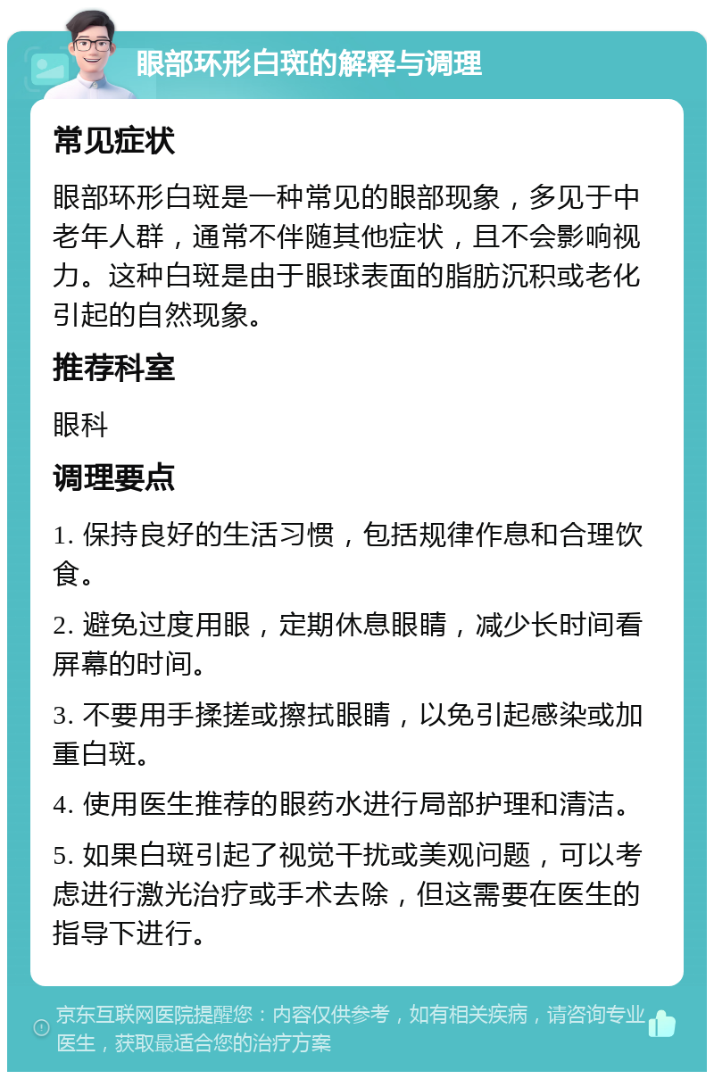 眼部环形白斑的解释与调理 常见症状 眼部环形白斑是一种常见的眼部现象，多见于中老年人群，通常不伴随其他症状，且不会影响视力。这种白斑是由于眼球表面的脂肪沉积或老化引起的自然现象。 推荐科室 眼科 调理要点 1. 保持良好的生活习惯，包括规律作息和合理饮食。 2. 避免过度用眼，定期休息眼睛，减少长时间看屏幕的时间。 3. 不要用手揉搓或擦拭眼睛，以免引起感染或加重白斑。 4. 使用医生推荐的眼药水进行局部护理和清洁。 5. 如果白斑引起了视觉干扰或美观问题，可以考虑进行激光治疗或手术去除，但这需要在医生的指导下进行。