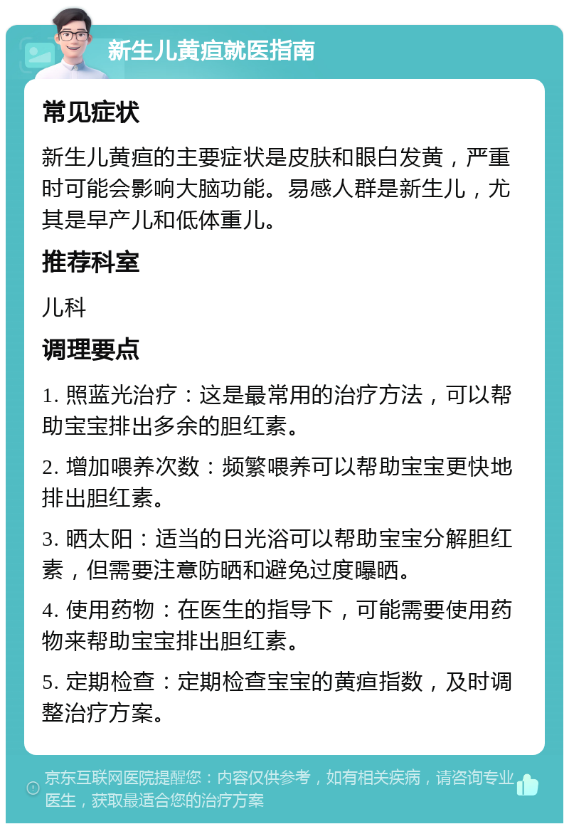 新生儿黄疸就医指南 常见症状 新生儿黄疸的主要症状是皮肤和眼白发黄，严重时可能会影响大脑功能。易感人群是新生儿，尤其是早产儿和低体重儿。 推荐科室 儿科 调理要点 1. 照蓝光治疗：这是最常用的治疗方法，可以帮助宝宝排出多余的胆红素。 2. 增加喂养次数：频繁喂养可以帮助宝宝更快地排出胆红素。 3. 晒太阳：适当的日光浴可以帮助宝宝分解胆红素，但需要注意防晒和避免过度曝晒。 4. 使用药物：在医生的指导下，可能需要使用药物来帮助宝宝排出胆红素。 5. 定期检查：定期检查宝宝的黄疸指数，及时调整治疗方案。