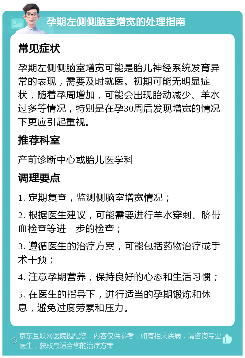 孕期左侧侧脑室增宽的处理指南 常见症状 孕期左侧侧脑室增宽可能是胎儿神经系统发育异常的表现，需要及时就医。初期可能无明显症状，随着孕周增加，可能会出现胎动减少、羊水过多等情况，特别是在孕30周后发现增宽的情况下更应引起重视。 推荐科室 产前诊断中心或胎儿医学科 调理要点 1. 定期复查，监测侧脑室增宽情况； 2. 根据医生建议，可能需要进行羊水穿刺、脐带血检查等进一步的检查； 3. 遵循医生的治疗方案，可能包括药物治疗或手术干预； 4. 注意孕期营养，保持良好的心态和生活习惯； 5. 在医生的指导下，进行适当的孕期锻炼和休息，避免过度劳累和压力。