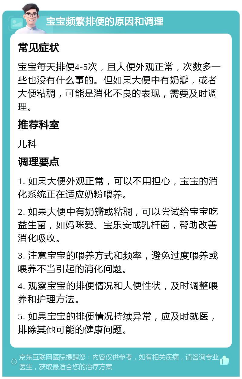 宝宝频繁排便的原因和调理 常见症状 宝宝每天排便4-5次，且大便外观正常，次数多一些也没有什么事的。但如果大便中有奶瓣，或者大便粘稠，可能是消化不良的表现，需要及时调理。 推荐科室 儿科 调理要点 1. 如果大便外观正常，可以不用担心，宝宝的消化系统正在适应奶粉喂养。 2. 如果大便中有奶瓣或粘稠，可以尝试给宝宝吃益生菌，如妈咪爱、宝乐安或乳杆菌，帮助改善消化吸收。 3. 注意宝宝的喂养方式和频率，避免过度喂养或喂养不当引起的消化问题。 4. 观察宝宝的排便情况和大便性状，及时调整喂养和护理方法。 5. 如果宝宝的排便情况持续异常，应及时就医，排除其他可能的健康问题。