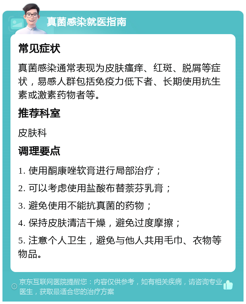 真菌感染就医指南 常见症状 真菌感染通常表现为皮肤瘙痒、红斑、脱屑等症状，易感人群包括免疫力低下者、长期使用抗生素或激素药物者等。 推荐科室 皮肤科 调理要点 1. 使用酮康唑软膏进行局部治疗； 2. 可以考虑使用盐酸布替萘芬乳膏； 3. 避免使用不能抗真菌的药物； 4. 保持皮肤清洁干燥，避免过度摩擦； 5. 注意个人卫生，避免与他人共用毛巾、衣物等物品。