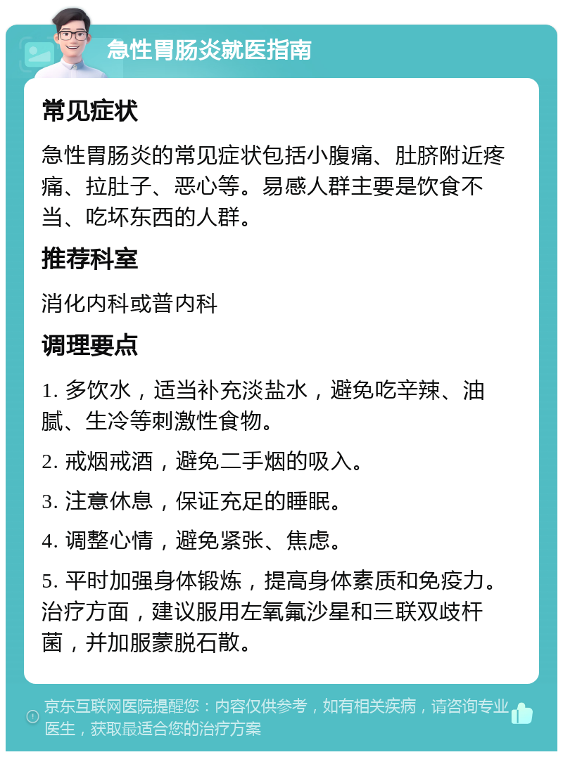 急性胃肠炎就医指南 常见症状 急性胃肠炎的常见症状包括小腹痛、肚脐附近疼痛、拉肚子、恶心等。易感人群主要是饮食不当、吃坏东西的人群。 推荐科室 消化内科或普内科 调理要点 1. 多饮水，适当补充淡盐水，避免吃辛辣、油腻、生冷等刺激性食物。 2. 戒烟戒酒，避免二手烟的吸入。 3. 注意休息，保证充足的睡眠。 4. 调整心情，避免紧张、焦虑。 5. 平时加强身体锻炼，提高身体素质和免疫力。治疗方面，建议服用左氧氟沙星和三联双歧杆菌，并加服蒙脱石散。