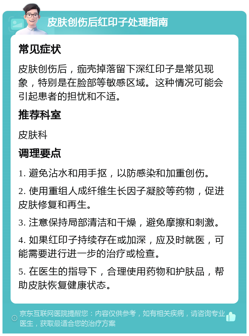 皮肤创伤后红印子处理指南 常见症状 皮肤创伤后，痂壳掉落留下深红印子是常见现象，特别是在脸部等敏感区域。这种情况可能会引起患者的担忧和不适。 推荐科室 皮肤科 调理要点 1. 避免沾水和用手抠，以防感染和加重创伤。 2. 使用重组人成纤维生长因子凝胶等药物，促进皮肤修复和再生。 3. 注意保持局部清洁和干燥，避免摩擦和刺激。 4. 如果红印子持续存在或加深，应及时就医，可能需要进行进一步的治疗或检查。 5. 在医生的指导下，合理使用药物和护肤品，帮助皮肤恢复健康状态。