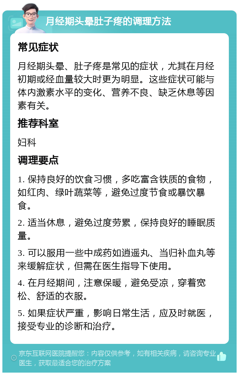 月经期头晕肚子疼的调理方法 常见症状 月经期头晕、肚子疼是常见的症状，尤其在月经初期或经血量较大时更为明显。这些症状可能与体内激素水平的变化、营养不良、缺乏休息等因素有关。 推荐科室 妇科 调理要点 1. 保持良好的饮食习惯，多吃富含铁质的食物，如红肉、绿叶蔬菜等，避免过度节食或暴饮暴食。 2. 适当休息，避免过度劳累，保持良好的睡眠质量。 3. 可以服用一些中成药如逍遥丸、当归补血丸等来缓解症状，但需在医生指导下使用。 4. 在月经期间，注意保暖，避免受凉，穿着宽松、舒适的衣服。 5. 如果症状严重，影响日常生活，应及时就医，接受专业的诊断和治疗。