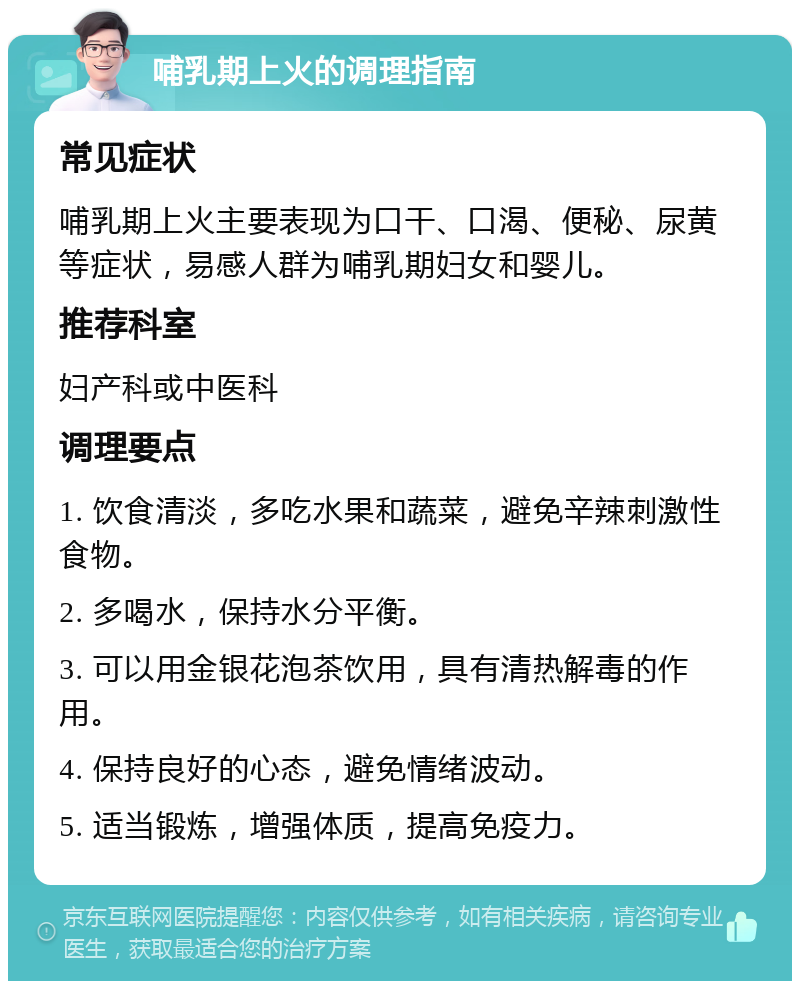 哺乳期上火的调理指南 常见症状 哺乳期上火主要表现为口干、口渴、便秘、尿黄等症状，易感人群为哺乳期妇女和婴儿。 推荐科室 妇产科或中医科 调理要点 1. 饮食清淡，多吃水果和蔬菜，避免辛辣刺激性食物。 2. 多喝水，保持水分平衡。 3. 可以用金银花泡茶饮用，具有清热解毒的作用。 4. 保持良好的心态，避免情绪波动。 5. 适当锻炼，增强体质，提高免疫力。