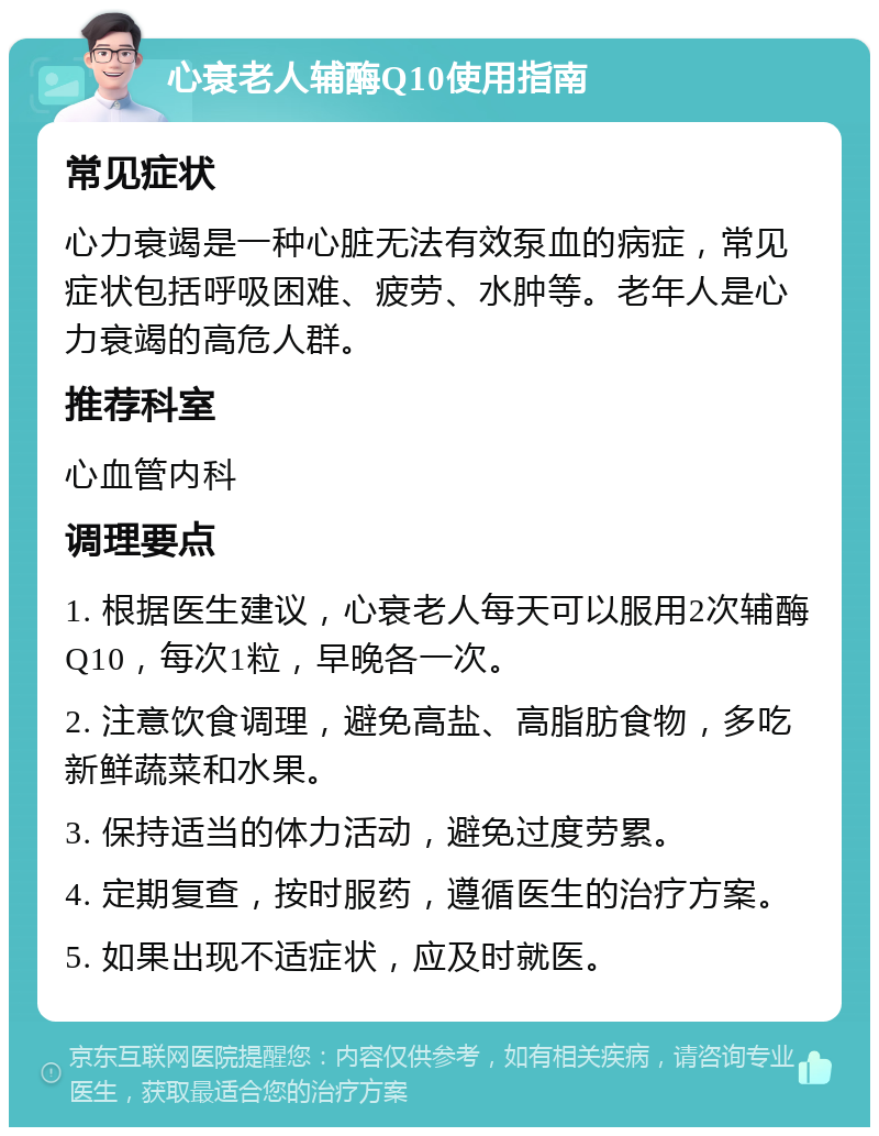 心衰老人辅酶Q10使用指南 常见症状 心力衰竭是一种心脏无法有效泵血的病症，常见症状包括呼吸困难、疲劳、水肿等。老年人是心力衰竭的高危人群。 推荐科室 心血管内科 调理要点 1. 根据医生建议，心衰老人每天可以服用2次辅酶Q10，每次1粒，早晚各一次。 2. 注意饮食调理，避免高盐、高脂肪食物，多吃新鲜蔬菜和水果。 3. 保持适当的体力活动，避免过度劳累。 4. 定期复查，按时服药，遵循医生的治疗方案。 5. 如果出现不适症状，应及时就医。