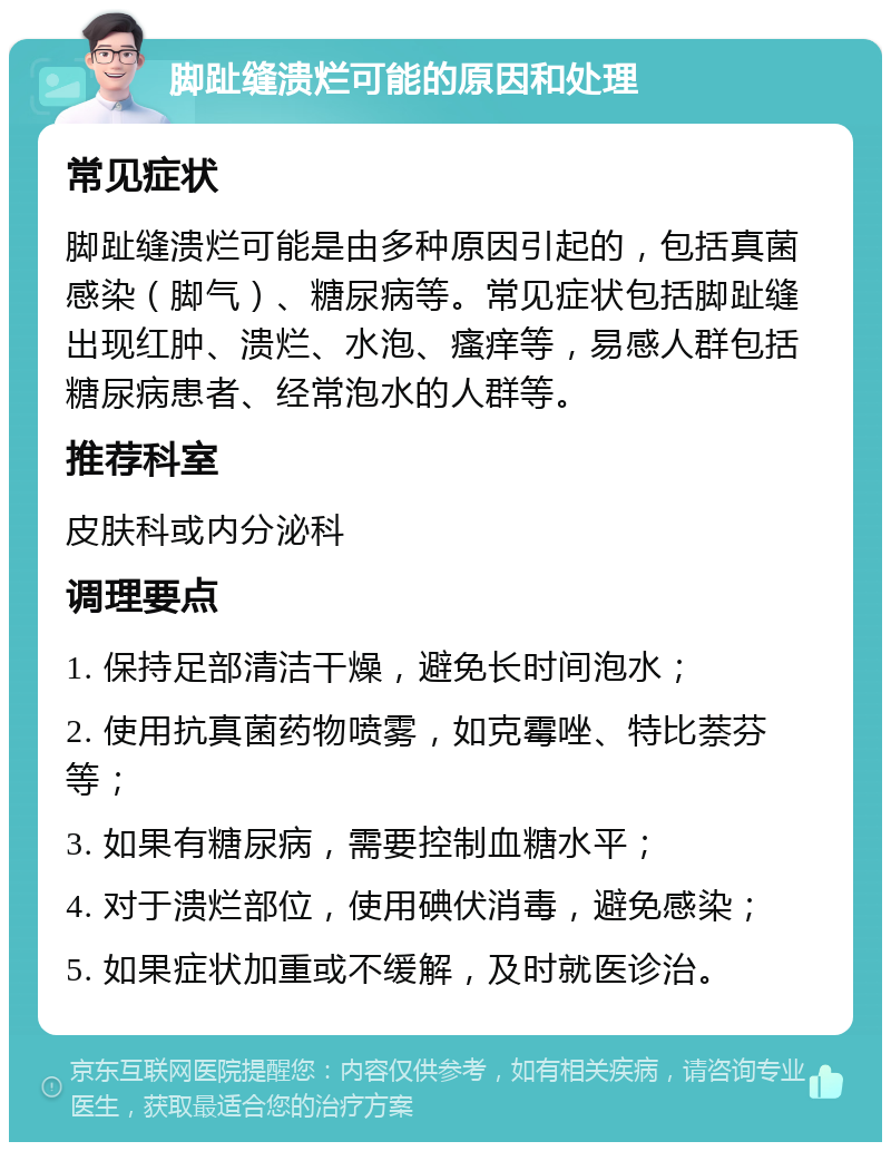 脚趾缝溃烂可能的原因和处理 常见症状 脚趾缝溃烂可能是由多种原因引起的，包括真菌感染（脚气）、糖尿病等。常见症状包括脚趾缝出现红肿、溃烂、水泡、瘙痒等，易感人群包括糖尿病患者、经常泡水的人群等。 推荐科室 皮肤科或内分泌科 调理要点 1. 保持足部清洁干燥，避免长时间泡水； 2. 使用抗真菌药物喷雾，如克霉唑、特比萘芬等； 3. 如果有糖尿病，需要控制血糖水平； 4. 对于溃烂部位，使用碘伏消毒，避免感染； 5. 如果症状加重或不缓解，及时就医诊治。