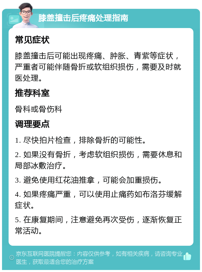 膝盖撞击后疼痛处理指南 常见症状 膝盖撞击后可能出现疼痛、肿胀、青紫等症状，严重者可能伴随骨折或软组织损伤，需要及时就医处理。 推荐科室 骨科或骨伤科 调理要点 1. 尽快拍片检查，排除骨折的可能性。 2. 如果没有骨折，考虑软组织损伤，需要休息和局部冰敷治疗。 3. 避免使用红花油推拿，可能会加重损伤。 4. 如果疼痛严重，可以使用止痛药如布洛芬缓解症状。 5. 在康复期间，注意避免再次受伤，逐渐恢复正常活动。