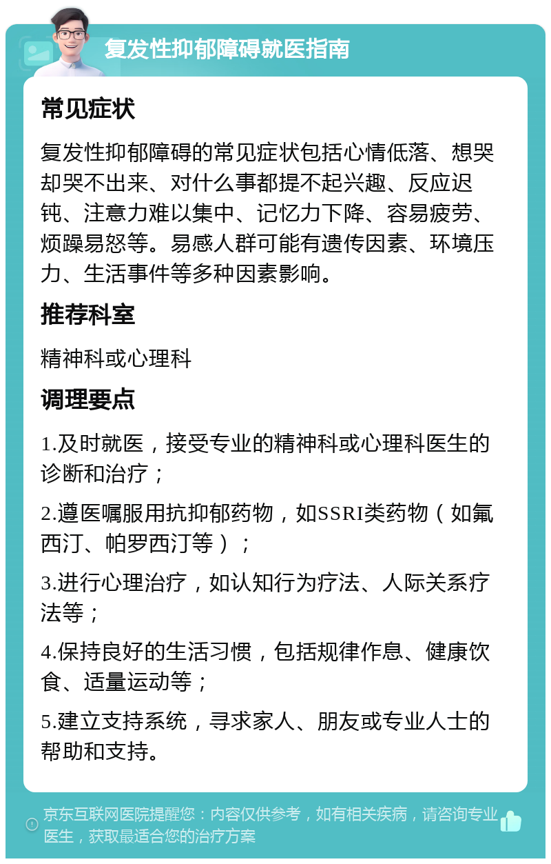 复发性抑郁障碍就医指南 常见症状 复发性抑郁障碍的常见症状包括心情低落、想哭却哭不出来、对什么事都提不起兴趣、反应迟钝、注意力难以集中、记忆力下降、容易疲劳、烦躁易怒等。易感人群可能有遗传因素、环境压力、生活事件等多种因素影响。 推荐科室 精神科或心理科 调理要点 1.及时就医，接受专业的精神科或心理科医生的诊断和治疗； 2.遵医嘱服用抗抑郁药物，如SSRI类药物（如氟西汀、帕罗西汀等）； 3.进行心理治疗，如认知行为疗法、人际关系疗法等； 4.保持良好的生活习惯，包括规律作息、健康饮食、适量运动等； 5.建立支持系统，寻求家人、朋友或专业人士的帮助和支持。