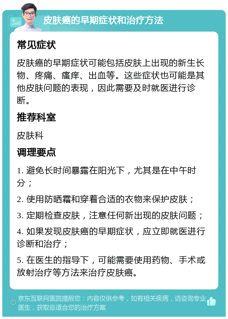 皮肤癌的早期症状和治疗方法 常见症状 皮肤癌的早期症状可能包括皮肤上出现的新生长物、疼痛、瘙痒、出血等。这些症状也可能是其他皮肤问题的表现，因此需要及时就医进行诊断。 推荐科室 皮肤科 调理要点 1. 避免长时间暴露在阳光下，尤其是在中午时分； 2. 使用防晒霜和穿着合适的衣物来保护皮肤； 3. 定期检查皮肤，注意任何新出现的皮肤问题； 4. 如果发现皮肤癌的早期症状，应立即就医进行诊断和治疗； 5. 在医生的指导下，可能需要使用药物、手术或放射治疗等方法来治疗皮肤癌。