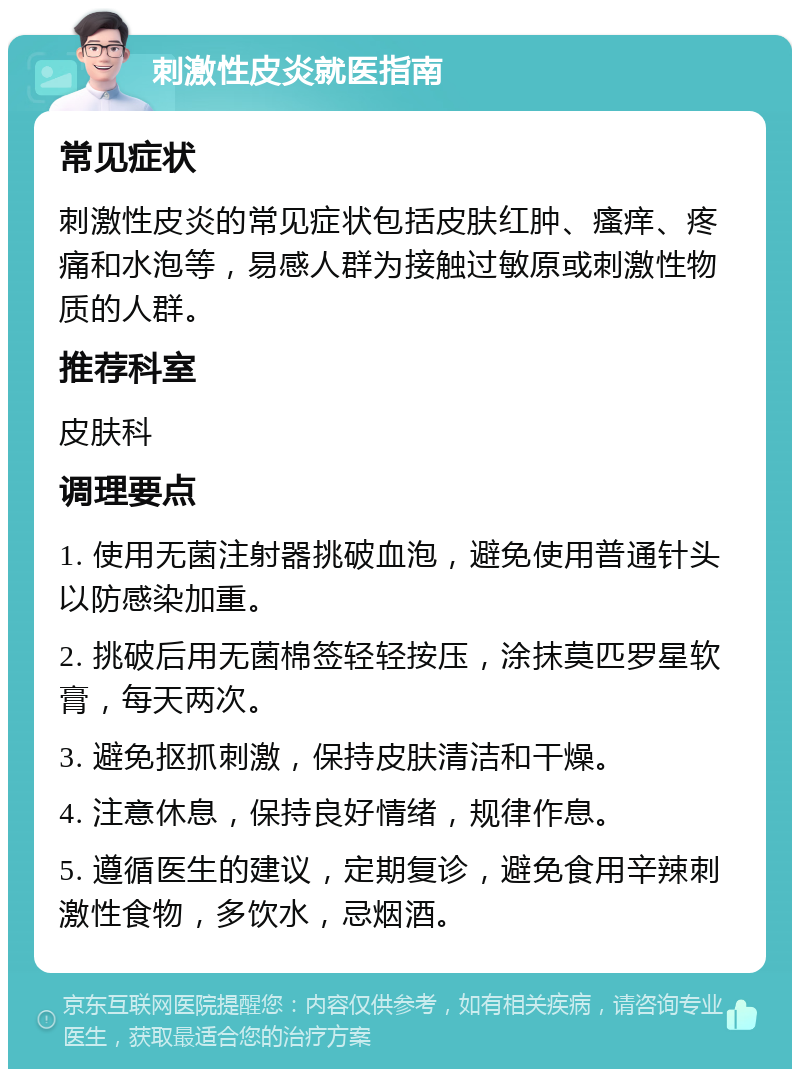 刺激性皮炎就医指南 常见症状 刺激性皮炎的常见症状包括皮肤红肿、瘙痒、疼痛和水泡等，易感人群为接触过敏原或刺激性物质的人群。 推荐科室 皮肤科 调理要点 1. 使用无菌注射器挑破血泡，避免使用普通针头以防感染加重。 2. 挑破后用无菌棉签轻轻按压，涂抹莫匹罗星软膏，每天两次。 3. 避免抠抓刺激，保持皮肤清洁和干燥。 4. 注意休息，保持良好情绪，规律作息。 5. 遵循医生的建议，定期复诊，避免食用辛辣刺激性食物，多饮水，忌烟酒。