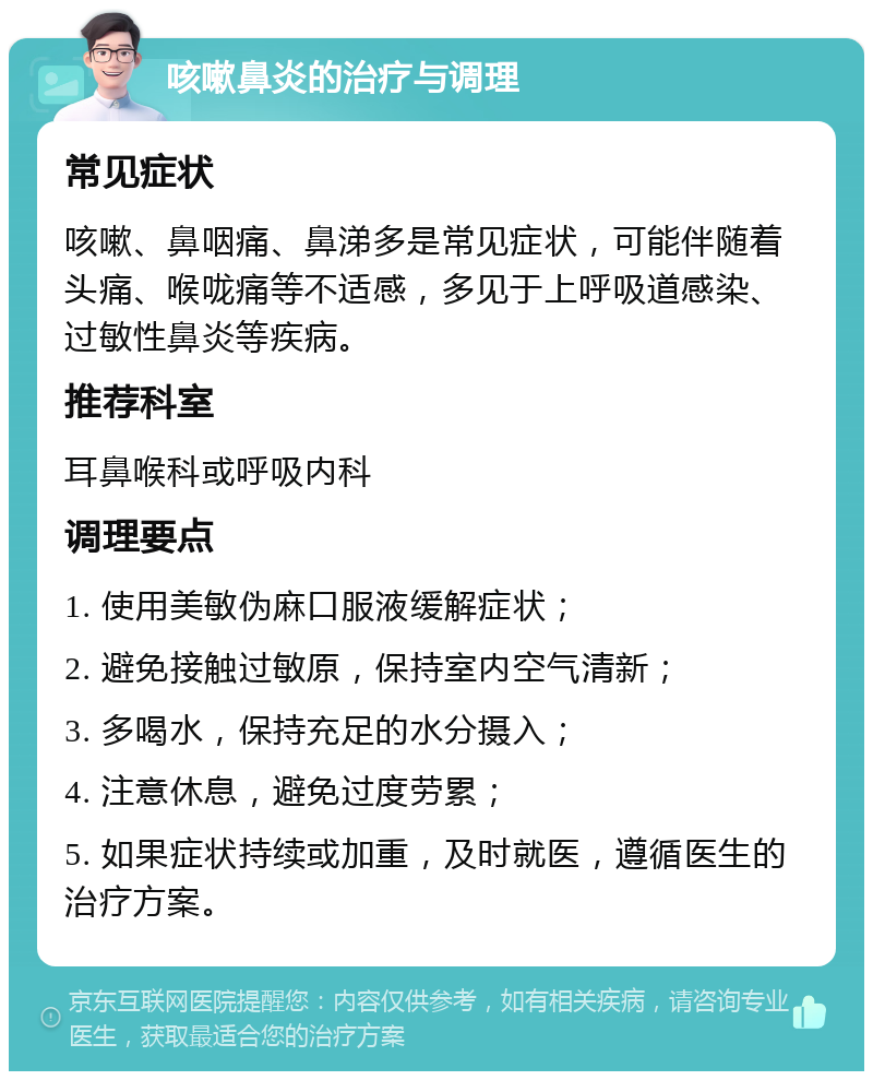 咳嗽鼻炎的治疗与调理 常见症状 咳嗽、鼻咽痛、鼻涕多是常见症状，可能伴随着头痛、喉咙痛等不适感，多见于上呼吸道感染、过敏性鼻炎等疾病。 推荐科室 耳鼻喉科或呼吸内科 调理要点 1. 使用美敏伪麻口服液缓解症状； 2. 避免接触过敏原，保持室内空气清新； 3. 多喝水，保持充足的水分摄入； 4. 注意休息，避免过度劳累； 5. 如果症状持续或加重，及时就医，遵循医生的治疗方案。