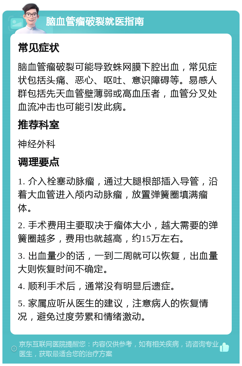 脑血管瘤破裂就医指南 常见症状 脑血管瘤破裂可能导致蛛网膜下腔出血，常见症状包括头痛、恶心、呕吐、意识障碍等。易感人群包括先天血管壁薄弱或高血压者，血管分叉处血流冲击也可能引发此病。 推荐科室 神经外科 调理要点 1. 介入栓塞动脉瘤，通过大腿根部插入导管，沿着大血管进入颅内动脉瘤，放置弹簧圈填满瘤体。 2. 手术费用主要取决于瘤体大小，越大需要的弹簧圈越多，费用也就越高，约15万左右。 3. 出血量少的话，一到二周就可以恢复，出血量大则恢复时间不确定。 4. 顺利手术后，通常没有明显后遗症。 5. 家属应听从医生的建议，注意病人的恢复情况，避免过度劳累和情绪激动。