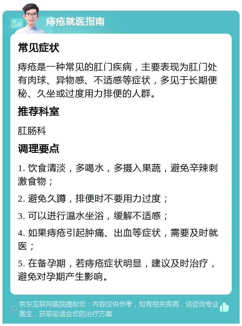 痔疮就医指南 常见症状 痔疮是一种常见的肛门疾病，主要表现为肛门处有肉球、异物感、不适感等症状，多见于长期便秘、久坐或过度用力排便的人群。 推荐科室 肛肠科 调理要点 1. 饮食清淡，多喝水，多摄入果蔬，避免辛辣刺激食物； 2. 避免久蹲，排便时不要用力过度； 3. 可以进行温水坐浴，缓解不适感； 4. 如果痔疮引起肿痛、出血等症状，需要及时就医； 5. 在备孕期，若痔疮症状明显，建议及时治疗，避免对孕期产生影响。