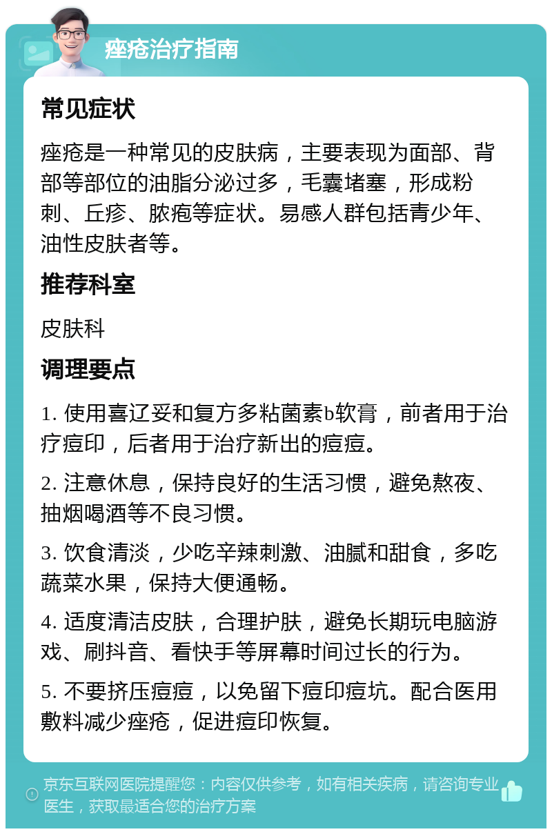 痤疮治疗指南 常见症状 痤疮是一种常见的皮肤病，主要表现为面部、背部等部位的油脂分泌过多，毛囊堵塞，形成粉刺、丘疹、脓疱等症状。易感人群包括青少年、油性皮肤者等。 推荐科室 皮肤科 调理要点 1. 使用喜辽妥和复方多粘菌素b软膏，前者用于治疗痘印，后者用于治疗新出的痘痘。 2. 注意休息，保持良好的生活习惯，避免熬夜、抽烟喝酒等不良习惯。 3. 饮食清淡，少吃辛辣刺激、油腻和甜食，多吃蔬菜水果，保持大便通畅。 4. 适度清洁皮肤，合理护肤，避免长期玩电脑游戏、刷抖音、看快手等屏幕时间过长的行为。 5. 不要挤压痘痘，以免留下痘印痘坑。配合医用敷料减少痤疮，促进痘印恢复。