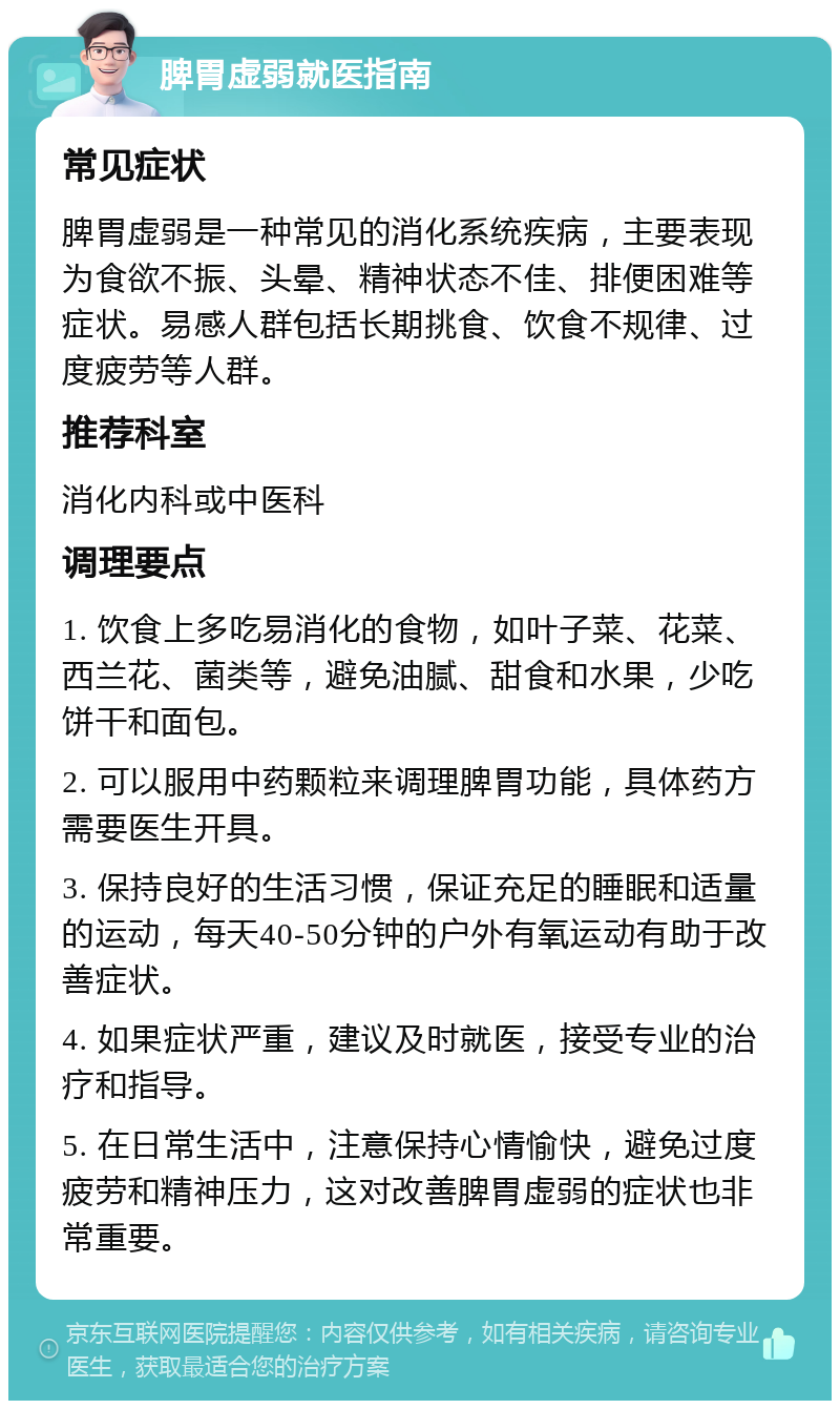 脾胃虚弱就医指南 常见症状 脾胃虚弱是一种常见的消化系统疾病，主要表现为食欲不振、头晕、精神状态不佳、排便困难等症状。易感人群包括长期挑食、饮食不规律、过度疲劳等人群。 推荐科室 消化内科或中医科 调理要点 1. 饮食上多吃易消化的食物，如叶子菜、花菜、西兰花、菌类等，避免油腻、甜食和水果，少吃饼干和面包。 2. 可以服用中药颗粒来调理脾胃功能，具体药方需要医生开具。 3. 保持良好的生活习惯，保证充足的睡眠和适量的运动，每天40-50分钟的户外有氧运动有助于改善症状。 4. 如果症状严重，建议及时就医，接受专业的治疗和指导。 5. 在日常生活中，注意保持心情愉快，避免过度疲劳和精神压力，这对改善脾胃虚弱的症状也非常重要。