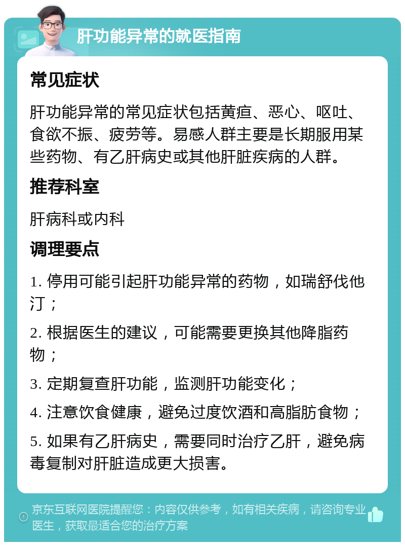 肝功能异常的就医指南 常见症状 肝功能异常的常见症状包括黄疸、恶心、呕吐、食欲不振、疲劳等。易感人群主要是长期服用某些药物、有乙肝病史或其他肝脏疾病的人群。 推荐科室 肝病科或内科 调理要点 1. 停用可能引起肝功能异常的药物，如瑞舒伐他汀； 2. 根据医生的建议，可能需要更换其他降脂药物； 3. 定期复查肝功能，监测肝功能变化； 4. 注意饮食健康，避免过度饮酒和高脂肪食物； 5. 如果有乙肝病史，需要同时治疗乙肝，避免病毒复制对肝脏造成更大损害。