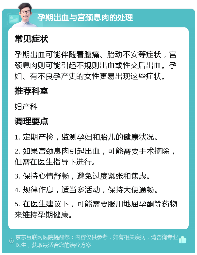 孕期出血与宫颈息肉的处理 常见症状 孕期出血可能伴随着腹痛、胎动不安等症状，宫颈息肉则可能引起不规则出血或性交后出血。孕妇、有不良孕产史的女性更易出现这些症状。 推荐科室 妇产科 调理要点 1. 定期产检，监测孕妇和胎儿的健康状况。 2. 如果宫颈息肉引起出血，可能需要手术摘除，但需在医生指导下进行。 3. 保持心情舒畅，避免过度紧张和焦虑。 4. 规律作息，适当多活动，保持大便通畅。 5. 在医生建议下，可能需要服用地屈孕酮等药物来维持孕期健康。