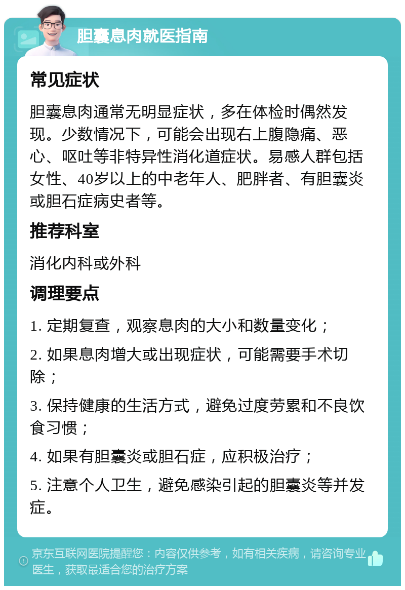 胆囊息肉就医指南 常见症状 胆囊息肉通常无明显症状，多在体检时偶然发现。少数情况下，可能会出现右上腹隐痛、恶心、呕吐等非特异性消化道症状。易感人群包括女性、40岁以上的中老年人、肥胖者、有胆囊炎或胆石症病史者等。 推荐科室 消化内科或外科 调理要点 1. 定期复查，观察息肉的大小和数量变化； 2. 如果息肉增大或出现症状，可能需要手术切除； 3. 保持健康的生活方式，避免过度劳累和不良饮食习惯； 4. 如果有胆囊炎或胆石症，应积极治疗； 5. 注意个人卫生，避免感染引起的胆囊炎等并发症。