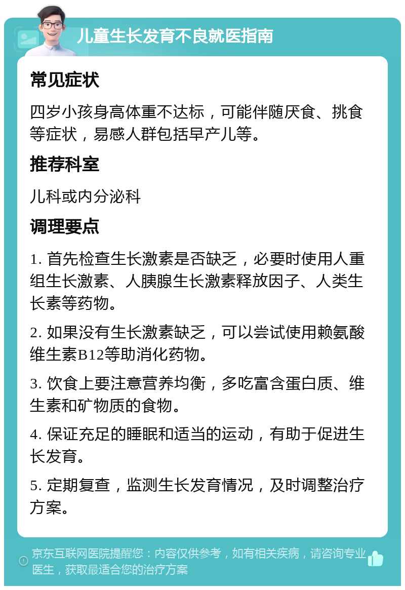 儿童生长发育不良就医指南 常见症状 四岁小孩身高体重不达标，可能伴随厌食、挑食等症状，易感人群包括早产儿等。 推荐科室 儿科或内分泌科 调理要点 1. 首先检查生长激素是否缺乏，必要时使用人重组生长激素、人胰腺生长激素释放因子、人类生长素等药物。 2. 如果没有生长激素缺乏，可以尝试使用赖氨酸维生素B12等助消化药物。 3. 饮食上要注意营养均衡，多吃富含蛋白质、维生素和矿物质的食物。 4. 保证充足的睡眠和适当的运动，有助于促进生长发育。 5. 定期复查，监测生长发育情况，及时调整治疗方案。