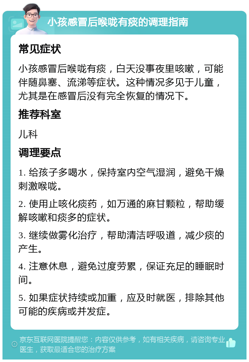 小孩感冒后喉咙有痰的调理指南 常见症状 小孩感冒后喉咙有痰，白天没事夜里咳嗽，可能伴随鼻塞、流涕等症状。这种情况多见于儿童，尤其是在感冒后没有完全恢复的情况下。 推荐科室 儿科 调理要点 1. 给孩子多喝水，保持室内空气湿润，避免干燥刺激喉咙。 2. 使用止咳化痰药，如万通的麻甘颗粒，帮助缓解咳嗽和痰多的症状。 3. 继续做雾化治疗，帮助清洁呼吸道，减少痰的产生。 4. 注意休息，避免过度劳累，保证充足的睡眠时间。 5. 如果症状持续或加重，应及时就医，排除其他可能的疾病或并发症。