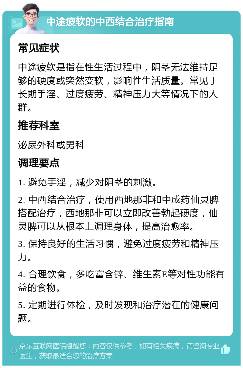 中途疲软的中西结合治疗指南 常见症状 中途疲软是指在性生活过程中，阴茎无法维持足够的硬度或突然变软，影响性生活质量。常见于长期手淫、过度疲劳、精神压力大等情况下的人群。 推荐科室 泌尿外科或男科 调理要点 1. 避免手淫，减少对阴茎的刺激。 2. 中西结合治疗，使用西地那非和中成药仙灵脾搭配治疗，西地那非可以立即改善勃起硬度，仙灵脾可以从根本上调理身体，提高治愈率。 3. 保持良好的生活习惯，避免过度疲劳和精神压力。 4. 合理饮食，多吃富含锌、维生素E等对性功能有益的食物。 5. 定期进行体检，及时发现和治疗潜在的健康问题。