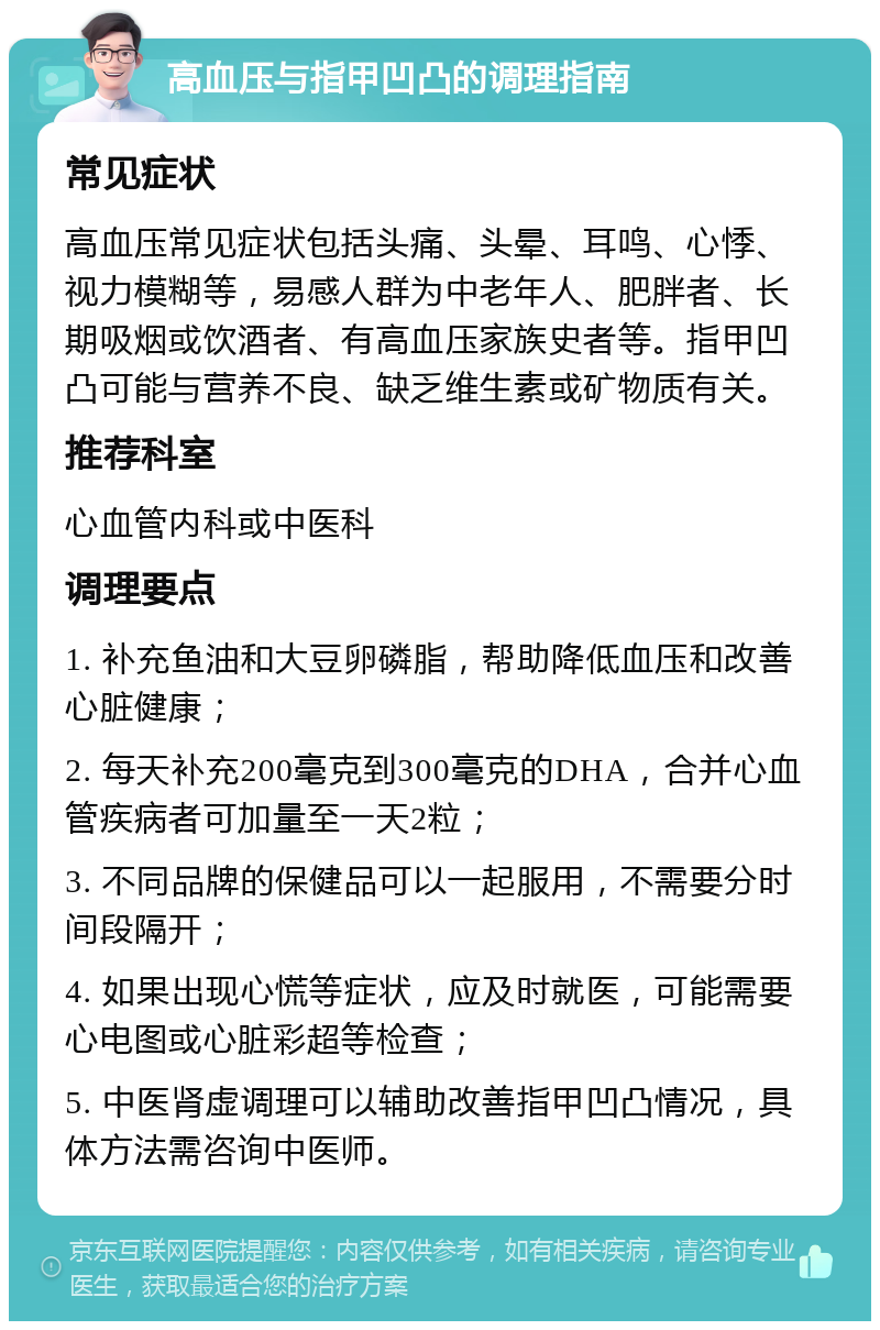 高血压与指甲凹凸的调理指南 常见症状 高血压常见症状包括头痛、头晕、耳鸣、心悸、视力模糊等，易感人群为中老年人、肥胖者、长期吸烟或饮酒者、有高血压家族史者等。指甲凹凸可能与营养不良、缺乏维生素或矿物质有关。 推荐科室 心血管内科或中医科 调理要点 1. 补充鱼油和大豆卵磷脂，帮助降低血压和改善心脏健康； 2. 每天补充200毫克到300毫克的DHA，合并心血管疾病者可加量至一天2粒； 3. 不同品牌的保健品可以一起服用，不需要分时间段隔开； 4. 如果出现心慌等症状，应及时就医，可能需要心电图或心脏彩超等检查； 5. 中医肾虚调理可以辅助改善指甲凹凸情况，具体方法需咨询中医师。