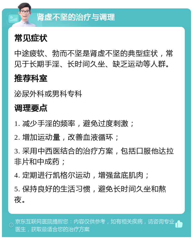 肾虚不坚的治疗与调理 常见症状 中途疲软、勃而不坚是肾虚不坚的典型症状，常见于长期手淫、长时间久坐、缺乏运动等人群。 推荐科室 泌尿外科或男科专科 调理要点 1. 减少手淫的频率，避免过度刺激； 2. 增加运动量，改善血液循环； 3. 采用中西医结合的治疗方案，包括口服他达拉非片和中成药； 4. 定期进行凯格尔运动，增强盆底肌肉； 5. 保持良好的生活习惯，避免长时间久坐和熬夜。