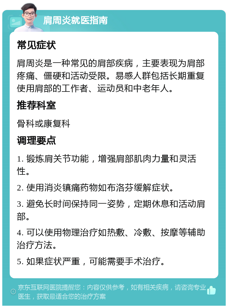 肩周炎就医指南 常见症状 肩周炎是一种常见的肩部疾病，主要表现为肩部疼痛、僵硬和活动受限。易感人群包括长期重复使用肩部的工作者、运动员和中老年人。 推荐科室 骨科或康复科 调理要点 1. 锻炼肩关节功能，增强肩部肌肉力量和灵活性。 2. 使用消炎镇痛药物如布洛芬缓解症状。 3. 避免长时间保持同一姿势，定期休息和活动肩部。 4. 可以使用物理治疗如热敷、冷敷、按摩等辅助治疗方法。 5. 如果症状严重，可能需要手术治疗。