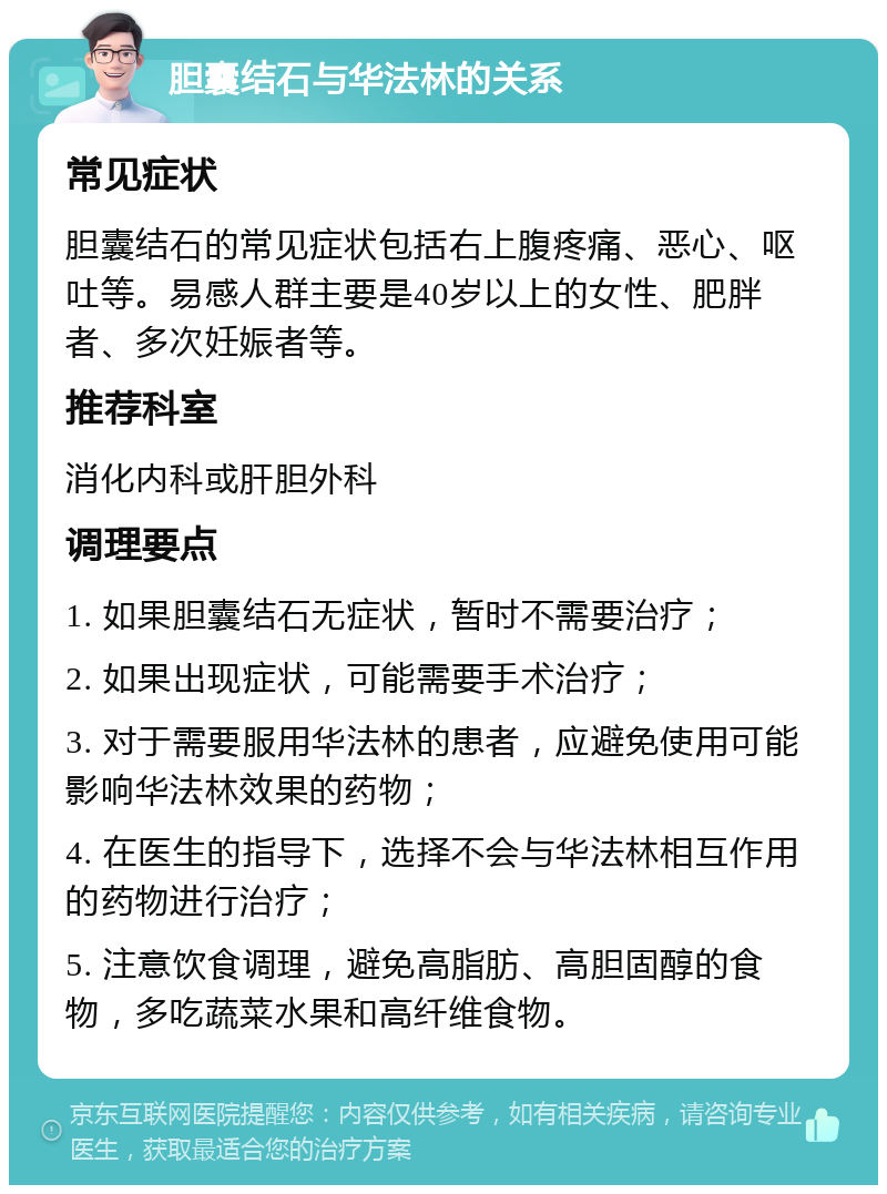 胆囊结石与华法林的关系 常见症状 胆囊结石的常见症状包括右上腹疼痛、恶心、呕吐等。易感人群主要是40岁以上的女性、肥胖者、多次妊娠者等。 推荐科室 消化内科或肝胆外科 调理要点 1. 如果胆囊结石无症状，暂时不需要治疗； 2. 如果出现症状，可能需要手术治疗； 3. 对于需要服用华法林的患者，应避免使用可能影响华法林效果的药物； 4. 在医生的指导下，选择不会与华法林相互作用的药物进行治疗； 5. 注意饮食调理，避免高脂肪、高胆固醇的食物，多吃蔬菜水果和高纤维食物。